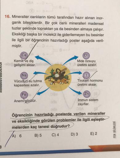 16. Mineraller canlıların tümü tarafından hazır alınan inor-
ganik bileşiklerdir. Bir çok canlı mineralleri madensel
tuzlar şeklinde topraktan ya da besinden almaya çalışır.
Eksikliği başka bir molekül ile giderilemeyen bu besinler
ile ilgili bir öğrencini