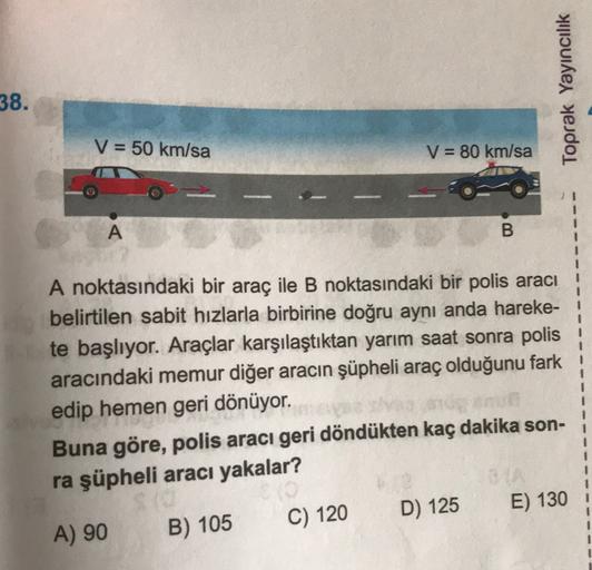 38.
Toprak Yayıncılık
V = 50 km/sa
V = 80 km/sa
A
B
A noktasındaki bir araç ile B noktasındaki bir polis aracı
belirtilen sabit hızlarla birbirine doğru aynı anda hareke- !
te başlıyor. Araçlar karşılaştıktan yarım saat sonra polis
aracındaki memur diğer a