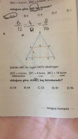 IBDI - 4 birim, JDE - 6 binm,
olduğuna göre, ABI k birimdir?
E) 1
D, 2
A
1 / 2
6
12
olo
6
6
D
E
B
F
G
C
Şekilde ABC bir üçgen DEFG dikdörtgen
|ED= 6 birim, EF = 4 birim, |BC| = 18 birim
olduğuna göre, A(ABC) kaç birimkaredir?
A) 54
B) 64
C) 72
D) 81
E) 96
tonguç kampüs ..