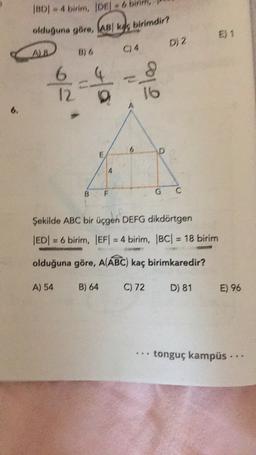 IBDI - 4 birim, JDE - 6 binm,
olduğuna göre, ABI k birimdir?
E) 1
D, 2
A
1 / 2
6
12
olo
6
6
D
E
B
F
G
C
Şekilde ABC bir üçgen DEFG dikdörtgen
|ED= 6 birim, EF = 4 birim, |BC| = 18 birim
olduğuna göre, A(ABC) kaç birimkaredir?
A) 54
B) 64
C) 72
D) 81
E) 96
tonguç kampüs ..
