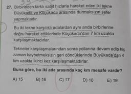 27. Birbirinden farklı sabit hızlarla hareket eden iki tekne
Büyükada ve Küçükada arasında durmaksızın sefer
yapmaktadır.
Bu iki tekne karşılıklı adalardan aynı anda birbirlerine
doğru hareket ettiklerinde Küçükada'dan 7 km uzakta
karşılaşmaktadırlar.
Tekneler karşılaşmalarından sonra yollarına devam edip hiç
zaman kaybetmeksizin geri döndüklerinde Büyükada'dan 4
km uzakta ikinci kez karşılaşmaktadırlar.
Buna göre, bu iki ada arasında kaç km mesafe vardır?
A) 15
B) 16
C) 17
D) 18
E) 19