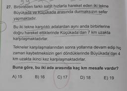 27. Birbirinden farklı sabit hızlarla hareket eden iki tekne
Büyükada ve Küçükada arasında durmaksızın sefer
yapmaktadır.
Bu iki tekne karşılıklı adalardan aynı anda birbirlerine
doğru hareket ettiklerinde Küçükada'dan 7 km uzakta
karşılaşmaktadırlar.
Tekneler karşılaşmalarından sonra yollarına devam edip hiç
zaman kaybetmeksizin geri döndüklerinde Büyükada'dan 4
km uzakta ikinci kez karşılaşmaktadırlar.
Buna göre, bu iki ada arasında kaç km mesafe vardır?
A) 15
B) 16
C) 17
D) 18
E) 19
