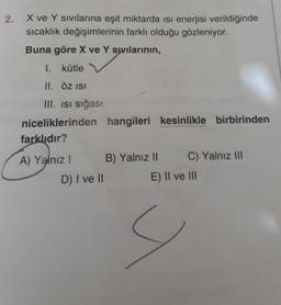 2.
X ve Y sivilarina eşit miktarda isi enerjisi verildiğinde
sıcaklık değişimlerinin farklı olduğu gözleniyor.
Buna göre X ve Y swilarının,
I. kütle
II. ÖZ ISI
III. isi sığası
niceliklerinden hangileri kesinlikle birbirinden
farklıdır?
A) Yalnız! B) Yalnız 11 C) Yalnız III
D) I ve 11 E) II ve III
9
