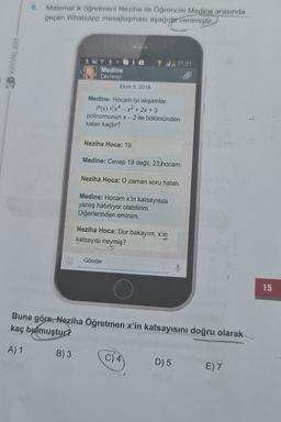 6.
Matematik öğretmeni Neziha ile Öğrencisi Medine arasında
geçen Whatsapp mesajlaşması aşağıda
verilmiştir.
CD YAYINLARI
21:21
Medine
Çevrimiçi
Ekim 5, 2018
Medine: Hocam iyi akşamlar.
P(x) = x4 – x2 + 2x + 3
polinomunun x - 2 ile bölümünden
kalan kaçtır?
Neziha Hoca: 19
Medine: Cevap 19 değil, 23 hocam.
Neziha Hoca: O zaman soru hatalı.
Medine: Hocam x'in katsayısını
yanlış hatırlıyor olabilirim.
Diğerlerinden eminim.
Neziha Hoca: Dur bakayım. x'in
katsayısı neymiş?
Gönder
15
Buna göre, Neziha Öğretmen x'in katsayısını doğru olarak
kaç bulmuştur?
A) 1
B) 3
D) 5
E) 7