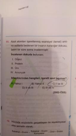 u
11. Azot atomları işaretlenmiş esansiyel (temel) ami-
no asitlerle beslenen bir insanın karaciğer dokusu,
belirli bir süre sonra incelenmiştir.
Incelenen dokuda bulunan;
1. Glikoz
II. Protein
III. Üre
IV. Amonyak
bileşiklerinden hangileri, işaretli azot taşımaz?
A) Yalnız! B) Yalnyz II C) I ve III
D) II ve III E) III ve IV
(2002-ÖSS)
12. Hücrede enzimlerle gerçekleşen bir biyokimyasal
olay şematik olarak;
Substrat - Enzim Ürün +Enzim
Kompleksi
ESEN YAYINLARI
Substrat +Enzim-
5)