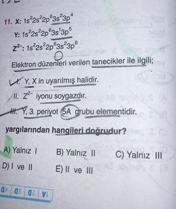 11. X: 18-2s22p@3s23p4
Y: 1s 2s22p@3s 3p5
z2 : 1822s22p@3s²3p6
Elektron düzenleri verilen tanecikler ile ilgili;
LY, X in uyarılmış halidir.
II. 22- iyonu soygazdır
.
H. Y, 3. periyot 5A grubu
elementidir.
yargılarından hangileri doğrudur?
A) Yalnız !
B) Yalnız 11
C) Yalnız III
D) I ve II
E) II ve III
at 08 OZV!