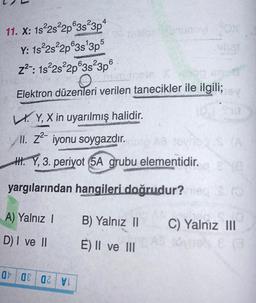 11. X: 18-2s22p@3s23p4
Y: 1s 2s22p@3s 3p5
z2 : 1822s22p@3s²3p6
Elektron düzenleri verilen tanecikler ile ilgili;
LY, X in uyarılmış halidir.
II. 22- iyonu soygazdır
.
H. Y, 3. periyot 5A grubu
elementidir.
yargılarından hangileri doğrudur?
A) Yalnız !
B) Yalnız 11
C) Yalnız III
D) I ve II
E) II ve III
at 08 OZV!
