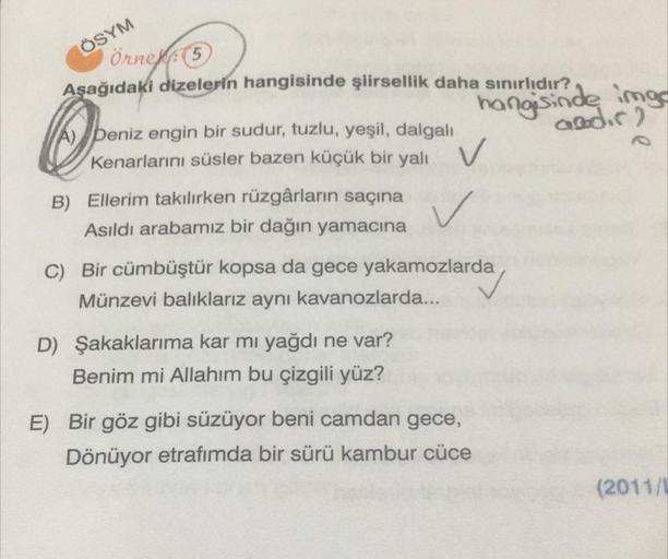 ÖSYM
Örnek: (5
Aşağıdaki dizelerin hangisinde şiirsellik daha sınırlıdır?
por
hangisinde imgs
Qadic)
A) Deniz engin bir sudur, tuzlu, yeşil, dalgalı
Kenarlarını süsler bazen küçük bir yalı
v
v
B) Ellerim takılırken rüzgârların saçına
Asıldı arabamız bir da