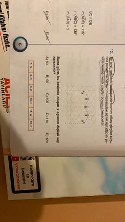 12. Bir terzi, şekildeki kumaşın bir kısmını dikey çizgiler birbi-
rine paralel ve her kıvrım köşesindeki açılar eşit olacak şe-
kilde kumaşı kesik çizgiler boyunca kesecektir.
BC // DE
X X
m(ADE) = 115°
m(ABC) = 135°
=
m(DAB) = x
Buna göre, bu kesimde oluşan x açısının ölçüsü kaç
derecedir?
D230
5) 35
A) 80
B) 90
C) 100
D) 110
E) 120
7. D
8. C
9. B
10. E
11. A
12. E
YouTube
Kenan Kara
ile
Geometri
Video Çözümler
6
ICII
Kitabını Yazdin...
AGIL
YAYINLARI
