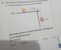 6. Sürtünmelerin önemsenmediği düzenekte, birbirine iple bag
X, Y cisimleri şekildeki konumdan serbest bırakılıyor.
T=9N
x
yatay
1,5 kg
ipte oluşan gerilme kuvvetinin büyüklüğü 9 N olduğuna gö-
re, X in kütlesi kaç kg dir?
(g = 10 m/s2)
E) 6
D) 4,5
C) 1,25
VIP Yayınları
B) 2,25
A) 2,5