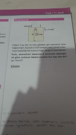 Fizik / 11. Sinif
Örnek Soru 59
asansör
a 2 m/s2
ipl 3 kg
xvel
kildeki
sim-
Kütlesi 3 kg olan bir kutu şekildeki gibi asansörün içine
bağlanmıştır. Asansör 2 m/s2 ivmeyle yukarı yönde hızlan-
maya başladığında kutunun bağlı olduğu ip kopmaktadır.
Kutu, asansörün tabanına 2 saniyede düştüğü-
ne göre, kutunun tabana çarpma hızı kaç m/s dir?
(g=10m/s2)
Çözüm
1
1 Eğlensialin Kuvert
1 Hareket halinde olon Semerin Toerisinde
cisiurare eyleus a la wowere