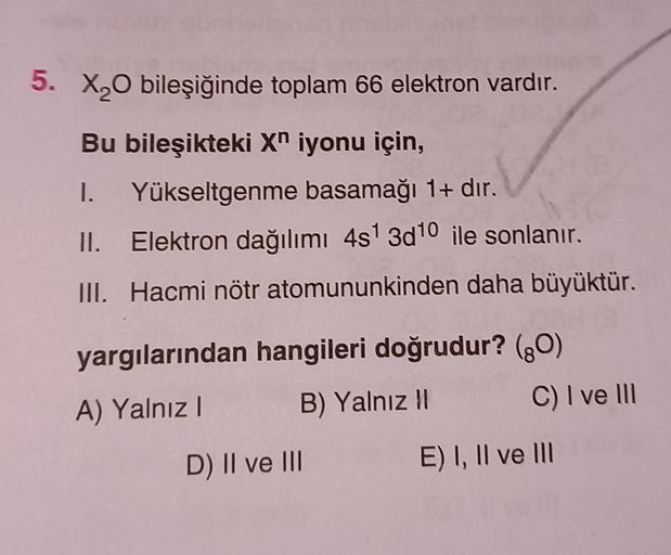 5. X20 bileşiğinde toplam 66 elektron vardır.
Bu bileşikteki Xn iyonu için,
1. Yükseltgenme basamağı 1+ dır.
II. Elektron dağılımı 4s 3d10 ile sonlanır.
III. Hacmi nötr atomununkinden daha büyüktür.
yargılarından hangileri doğrudur? (90)
A) Yalnız! B) Yaln