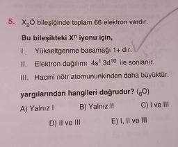 5. X20 bileşiğinde toplam 66 elektron vardır.
Bu bileşikteki Xn iyonu için,
1. Yükseltgenme basamağı 1+ dır.
II. Elektron dağılımı 4s 3d10 ile sonlanır.
III. Hacmi nötr atomununkinden daha büyüktür.
yargılarından hangileri doğrudur? (90)
A) Yalnız! B) Yalnız 11 C) I ve III
D) II ve III
E) I, II ve III
