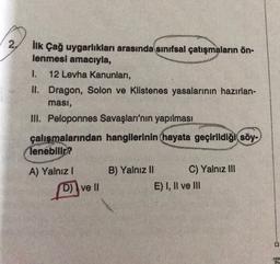 2
ilk Çağ uygarlıkları arasında sınıfsal çatışmaların ön-
lenmesi amacıyla,
1. 12 Levha Kanunları,
II. Dragon, Solon ve Klistenes yasalarının hazırlan-
ması,
III. Peloponnes Savaşları'nın yapılması
çalışmalarından hangilerinin hayata geçirildiği söy-
lenebilir?
A) Yalnız ! B) Yalnız II C) Yalnız III
DI ve II
E) I, II ve III
