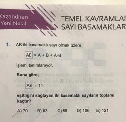 Kazandıran
Yeni Nesil
TEMEL KAVRAMLAR
SAYI BASAMAKLAR
1. AB iki basamaklı sayı olmak üzere,
AB = A + B + A:B
işlemi tanımlanıyor.
Buna göre,
Ban
AB = 11
eşitliğini sağlayan iki basamaklı sayıların toplamı
kaçtır?
A) 70
B) 83
C) 89
D) 106
E) 121
