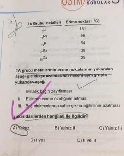 SORULAR
7.
1A Grubu metalleri
Erime noktası (°C)
181
3Li
98
1. Na
64
19k
37Rb
39
29
55 Cs
1A grubu metallerinin erime noktalarının yukarıdan
aşağı gidildikçe azalması nedent-ayr grupta
yukarıdan-aşağı,
1. Metalik bağın zayıflaması
II. Elektron verme özelliğinin artması
III. Bağ elektronlarına sahip çıkma eğiliminin azalması
yukarıdakilerden hangileri ile ilgilidir?
A) Yalnız!
B) Yalnız II
C) Yalnız III
D) I ve II
E) Il ve III
