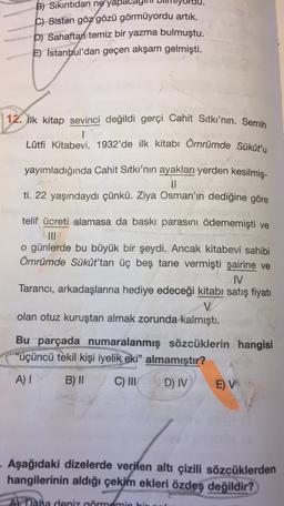 B) Sıkıntıdan ne yapa
C) Sisten göz gözü görmüyordu artık.
D) Sahaftan temiz bir yazma bulmuştu.
E) İstanbul'dan geçen akşam gelmişti.
12. ilk kitap sevinci değildi gerçi Cahit Sıtkı'nın. Semih
Lütfi Kitabevi, 1932'de ilk kitabı Ömrümde Sükût'u
yayımladığında Cahit Sıtkı'nın ayakları yerden kesilmiş-
ti. 22 yaşındaydı çünkü. Ziya Osman'ın dediğine göre
telif ücreti alamasa da baskı parasını ödememişti ve
MI
o günlerde bu büyük bir şeydi. Ancak kitabevi sahibi
Ömrümde Sükût'tan üç beş tane vermişti şairine ve
IV
Tarancı, arkadaşlarına hediye edeceği kitabı satış fiyatı
V
olan otuz kuruştan almak zorunda kalmıştı.
Bu parçada numaralanmış sözcüklerin hangisi
"üçüncü tekil kişi iyelik eki" almamıştır?
A) I
B) ||
C) III
D) IV
E)
VG
Aşağıdaki dizelerde verilen altı çizili sözcüklerden
hangilerinin aldığı çekim ekleri
özdeş değildir?
Al Daha deniz görmemi
