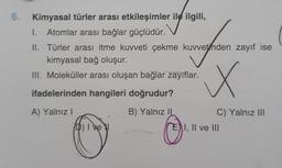 6. Kimyasal türler arası etkileşimler ile ilgili,
1. Atomlar arası bağlar güçlüdür.
II. Türler arası itme kuvveti çekme kuvvetinden zayıf ise
kimyasal bağ oluşur.
III. Moleküller arası oluşan bağlar zayıflar.
x
ifadelerinden hangileri doğrudur?
A) Yalnız!
B) Yalnız II
C) Yalnız III
1, II ve III
D) Ive