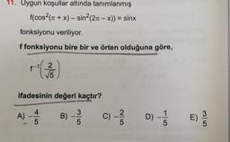 11. Uygun koşullar altında tanımlanmış
f(cos(11 + x) – sin?(21 – x)) = sinx
fonksiyonu veriliyor.
f fonksiyonu bire bir ve örten olduğuna göre,
r( 36
f-11 2
ifadesinin değeri kaçtır?
A) -
4
5
B) -
3
5
C) -
C)
C
2
5
D) -
1
5
E)
3
5