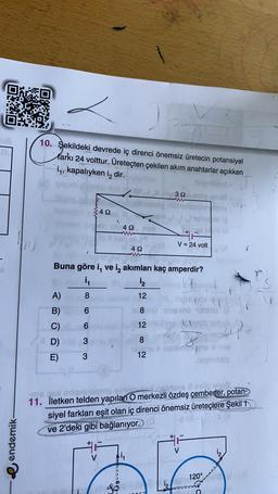 DO
CE
10. Şekildeki devrede iç direnci önemsiz üretecin potansiyel
farkı 24 volttur. Üretecten çekilen akım anahtarlar açıkken
14, kapalıyken i dir.
32
42
492
V = 24 volt
422
Buna göre i, ve iz akımları kaç amperdir?
in
i
NON
A)
8
12
ndo
Siemeno her
6
8
6
12
B)
C)
8D)
E)
po
W W O
3
8
3
12
lovheta
tomten
ons
aan
11. İletken telden yapılan O merkezli özdeş çemberler,
potan
siyel farkları eşit olan iç direnci önemsiz üreteçlere Şekil 1
ve 2'deki gibi bağlanıyor.
endemik
i2
V
120°