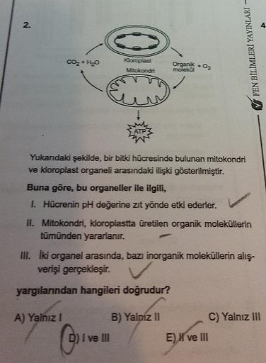 2
.
4
FEN BİLİMLERİ YAYINLARI
CO2 + H20
Koroplast
Vocondri
Organik - O2
molekul
ATT
Yukarıdaki şekilde, bir bitki hücresinde bulunan mitokondri
ve kloroplast organeli arasındaki ilişki gösterilmiştir.
Buna göre, bu organeller ile ilgili,
I. Hücrenin pH değ