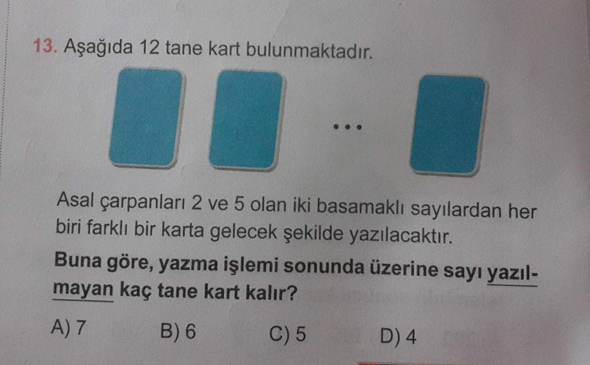 13. Aşağıda 12 tane kart bulunmaktadır.
Asal çarpanları 2 ve 5 olan iki basamaklı sayılardan her
biri farklı bir karta gelecek şekilde yazılacaktır.
Buna göre, yazma işlemi sonunda üzerine sayı yazıl-
mayan kaç tane kart kalır?
A) 7
B) 6
C) 5
D) 4
