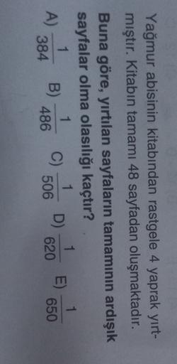 Yağmur abisinin kitabından rastgele 4 yaprak yırt-
4
mıştır. Kitabın tamamı 48 sayfadan oluşmaktadır.
Buna göre, yırtılan sayfaların tamamının ardışık
sayfalar olma olasılığı kaçtır?
1
1
1
1
A
B)
C) D)
E)
384
486 506 620 650
1
