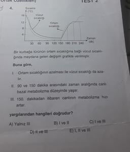Kler)
2
4.
Sıcaklık
(°C)
16
Vücut
sıcaklığı
12
Ortam
sıcaklığı
8
4
Zaman
(dk)
30
60
90
120 150 180 210 240
Bir kurbağa türünün ortam sıcaklığına bağlı vücut sıcaklı-
ğında meydana gelen değişim grafikte verilmiştir.
Buna göre,
1.
Ortam sıcaklığının azalması ile vücut sıcaklığı da aza-
lır.
II. 90 ve 150 dakika arasındaki zaman aralığında canlı
bazal metabolizma düzeyinde yaşar.
III. 150. dakikadan itibaren canlının metabolizma hızı
artar.
yargılarından hangileri doğrudur?
A) Yalnız III
B) I ve II
C) I ve III
E) I, II ve III
D) li ve III