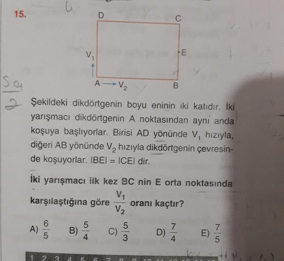 15.
D
C
E
sa
A V₂
B
Şekildeki dikdörtgenin boyu eninin iki katıdır. İki
yarışmacı dikdörtgenin A noktasından ayni anda
koşuya başlıyorlar. Birisi AD yönünde V, hızıyla,
diğeri AB yönünde V, hızıyla dikdörtgenin çevresin-
de koşuyorlar. IBEI = ICEl dir.
iki