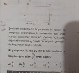 15.
D
C
E
sa
A V₂
B
Şekildeki dikdörtgenin boyu eninin iki katıdır. İki
yarışmacı dikdörtgenin A noktasından ayni anda
koşuya başlıyorlar. Birisi AD yönünde V, hızıyla,
diğeri AB yönünde V, hızıyla dikdörtgenin çevresin-
de koşuyorlar. IBEI = ICEl dir.
iki yarışmacı ilk kez BC nin E orta noktasında
V1
karşılaştığına göre oranı kaçtır?
V2
5
6
A)
5
B)
7
5
C)
3
D)
7
4
E)
4
5
1 2
3
4