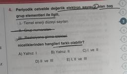 1
4. Periyodik cetvelde değerlik elektron sayısı 2 olan baş
grup elementleri ile ilgili,
2
3
. Temel enerji düzeyi sayıları
H. Grup numaraları
Reaksiyone girme istekleri
5
niceliklerinden hangileri farklı olabilir?
i
6
B) Yalnız II
C) I ve II
A) Yalnız !
7
D) II ve III
E) I, II ve III
Z
N
N
8
