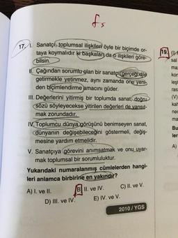 fs
(19. WE
sal
ma:
kon
lest
ras
(V)
kal
17. Sanatçı, toplumsal ilişkileri öyle bir biçimde or-
taya koymalıdır ki başkaları da o ilişkileri göre-
bilsin.
II. Çağından sorumlu olan bir sanatçı gerçeği dile
getirmekle yetinmez, aynı zamanda onu yeni
den biçimlendirme amacını güder.
III. Değerlerini yitirmiş bir toplumda sanat, doğru
sözü söyleyecekse yitirilen değerleri de yansit-
mak zorundadır.
IV. Toplumcu dünya görüşünü benimseyen sanat,
dünyanın değişebileceğini göstermeli, değiş-
mesine yardım etmelidir.
V. Sanatçıya görevini anımsatmak ve onu uyar-
mak toplumsal bir sorumluluktur.
Yukarıdaki numaralanmış
cümlelerden hangi-
leri anlamca birbirine en yakındır?
nec
ma
Bu
ler
A)
A) I. ve II.
D) III. ve IV.
B II. ve IV. C) II. ve V.
E) IV. ve V.
2010 / YGS
