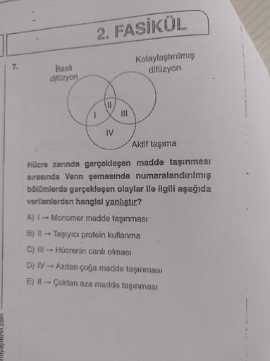 2. FASİKÜL
7.
Basit
difüzyon
Kolaylaştırılmış
difüzyon
IV
Aktif taşıma
Hücre zarında gerçekleşen madde taşınması
sırasında Venn şemasında numaralandırılmış
bölümlerde gerçekleşen olaylar ile ilgili aşağıda
verilenlerden hangisi yanlıştır?
A) 1 - Monomer ma