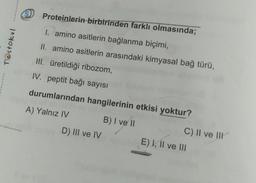 Proteinlerin birbirinden farklı olmasında;
Testokul
I. amino asitlerin bağlanma biçimi,
II. amino asitlerin arasındaki kimyasal bağ türü,
III. üretildiği ribozom,
IV. peptit bağı sayısı
durumlarından hangilerinin etkisi yoktur?
A) Yalnız IV
B) I ve 11
D) III ve IV
C) II ve III
E) I, II ve III