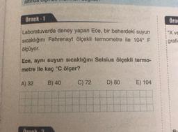 ali
örnek - 1
Örno
Xve
Laboratuvarda deney yapan Ece, bir beherdeki suyun
sıcaklığını Fahrenayt ölçekli termometre ile 104° F
ölçüyor.
grafi
Ece, aynı suyun sıcaklığını Selsius ölçekli termo-
metre ile kaç °C ölçer?
A) 32
B) 40
C) 72
D) 80
E) 104
Arnol