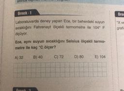 ali
örnek - 1
Örno
Xve
Laboratuvarda deney yapan Ece, bir beherdeki suyun
sıcaklığını Fahrenayt ölçekli termometre ile 104° F
ölçüyor.
grafi
Ece, aynı suyun sıcaklığını Selsius ölçekli termo-
metre ile kaç °C ölçer?
A) 32
B) 40
C) 72
D) 80
E) 104
Arnol
