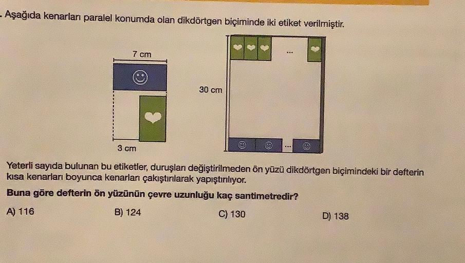 - Aşağıda kenarları paralel konumda olan dikdörtgen biçiminde iki etiket verilmiştir.
7 cm
30 cm
3 cm
.
Yeterli sayıda bulunan bu etiketler, duruşlan değiştirilmeden ön yüzü dikdörtgen biçimindeki bir defterin
kisa kenarları boyunca kenarlar çakıştırılarak