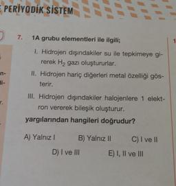 PERİYODİK SİSTEM
7.
1A grubu elementleri ile ilgili;
1
I. Hidrojen dışındakiler su ile tepkimeye gi-
rerek Hz gazı oluştururlar.
II. Hidrojen hariç diğerleri metal özelliği gös-
terir.
n-
di-
r.
III. Hidrojen dışındakiler halojenlere 1 elekt-
ron vererek bileşik oluşturur.
yargılarından hangileri doğrudur?
A) Yalnız
B) Yalnız 11
C) I ve II
D) I ve III
E) I, II ve III
