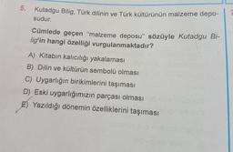 5.
Kutadgu Bilig, Türk dilinin ve Türk kültürünün malzeme depo-
sudur.
Cümlede geçen “malzeme deposu” sözüyle Kutadgu Bi-
lig'in hangi özelliği vurgulanmaktadır?
A) Kitabın kalıcılığı yakalaması
B) Dilin ve kültürün sembolü olması
C) Uygarlığın birikimlerini taşıması
D) Eski uygarlığımızın parçası olması
E) Yazıldığı dönemin özelliklerini taşıması