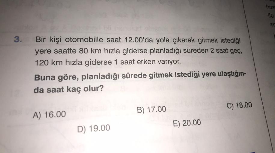 hizu
ile
SC
3.
Bir kişi otomobille saat 12.00'da yola çıkarak gitmek istediği
yere saatte 80 km hızla giderse planladığı süreden 2 saat geç,
120 km hızla giderse 1 saat erken varıyor.
Buna göre, planladığı sürede gitmek istediği yere ulaştığın-
da saat kaç