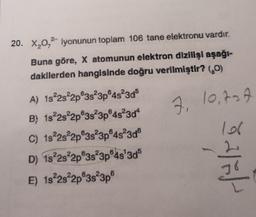 20. X 0,2 iyonunun toplam 106 tane elektronu vardır.
Buna göre, X atomunun elektron dlzllisi aşağı-
dakllerden hangisinde doğru verilmiştir? (0)
7, 10, tot
A) 1s 2s 2p 3s 3p45230$
B) 1s 2s 2p 3s 3p®48304
C) 1s22s2p3s23p®4s 3d
D) 1s22s²2p®38°3p®48'3ds
E) 1822s 2p 3s 3p
saleh
