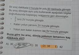 Bir araç dakikada V hızıyla bir yolu 90 dakikada gitmiştir.
Bu araç dönüşte aynı yolu kullanarak aşağıdaki bilgiler
doğrultusunda başlangıç noktasına geri dönmüştür.
2.
'ünü 2V hızıyla gitmiştir.
3
Kalan yolun yarısını 3V hızıyla gitmiştir.
Yolun son kalan kısmını ise 5V hızıyla gitmiştir.
Buna göre bu araç, dönüş
yolunun tamamını kaç
dakikada alır?
A) 30
B) 33
C) 35
D) 38
E) 42