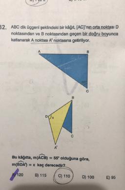 32. ABC dik üçgeni şeklindeki bir kâğıt
, (AC)'nin orta noktası D
noktasından ve B noktasından geçen bir doğru boyunca
katlanarak A noktası A' noktasına getiriliyor.
A
B
55
B
DO
A
Bu kağıtta, m(ACB) = 55° olduğuna göre,
m(BDA) = x kaç derecedir?
A) 120
B) 115
C) 110
D) 100
E) 95