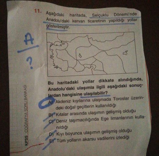 11. Aşağıdaki haritada, Selçuklu Dönemi'nde
Anadolu'daki kervan ticaretinin yapıldığı yollar
gösterilmiştir.
A
?
KPSS COĞRAFYA SORU BANKASI
Bu haritadaki yollar dikkate alındığında,
Anadolu'daki ulaşımla ilgili aşağıdaki sonuç-
lardan hangisine ulaşılabili