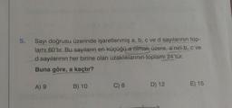 5.
Sayı doğrusu üzerinde işaretlenmiş a, b, c ve d sayılarının top-
lami 60'tır. Bu sayıların en küçüğü a olmak üzere, a'nın b, c ve
d sayılarının her birine olan uzakliklarinin toplamı 24'tür.
Buna göre, a kaçtır?
A) 9
B) 10
C) 8
D) 12
E) 15
