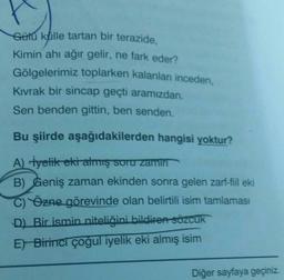 Gütu kulle tartan bir terazide,
Kimin ahı ağır gelir, ne fark eder?
Gölgelerimiz toplarken kalanları inceden,
Kıvrak bir sincap geçti aramızdan.
Sen benden gittin, ben senden.
Bu şiirde aşağıdakilerden hangisi yoktur?
A) Hyelik eki almış suru zami
B) Geniş zaman ekinden sonra gelen zarf-fil eki
Özne görevinde olan belirtili isim tamlaması
D) Bir ismin niteliğini bildiren sözCUK
E) Birinci çoğul iyelik eki almış isim
Diğer sayfaya geçiniz.