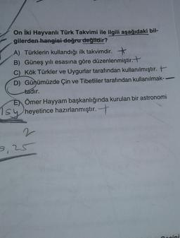 On iki Hayvanlı Türk Takvimi ile ilgili aşağıdaki bil-
gilerden hangisi doğru değildir?
A) Türklerin kullandığı ilk takvimdir. +
B) Güneş yılı esasına göre düzenlenmiştir. +
C) Kök Türkler ve Uygurlar tarafından kullanılmıştır. +
D) Günümüzde Çin ve Tibetliler tarafından kullanılmak-
tadır.
E) Ömer Hayyam başkanlığında kurulan bir astronomi
heyetince hazırlanmıştır. +
Tsy
2
9,25
ini