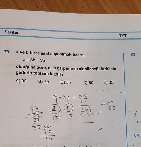 Sayılar
TYT
79.
83.
=
a ve b birer asal sayı olmak üzere,
a + 3b = 35
olduğuna göre, a . b çarpımının alabileceği farklı de-
ğerlerin toplamı kaçtır?
A) 90 B) 70 C) 55
D) 80
E) 65
a + 3b = 33
a
2
22
24 31
84.
12