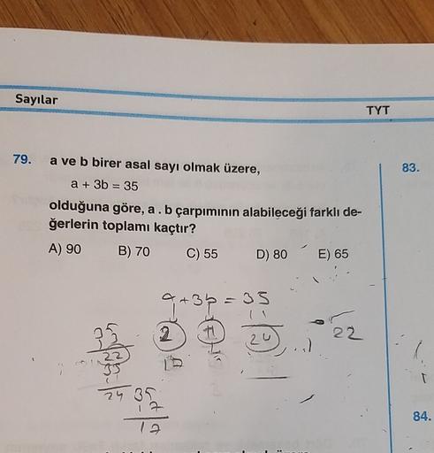 Sayılar
TYT
79.
83.
=
a ve b birer asal sayı olmak üzere,
a + 3b = 35
olduğuna göre, a . b çarpımının alabileceği farklı de-
ğerlerin toplamı kaçtır?
A) 90 B) 70 C) 55
D) 80
E) 65
a + 3b = 33
a
2
22
24 31
84.
12
