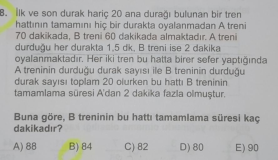 8. İlk ve son durak hariç 20 ana durağı bulunan bir tren
hattının tamamını hiç bir durakta oyalanmadan A treni
70 dakikada, B treni 60 dakikada almaktadır. A treni
durduğu her durakta 1,5 dk, B treni ise 2 dakika
oyalanmaktadır. Her iki tren bu hatta birer